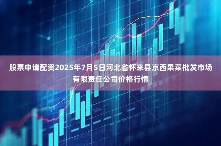 股票申请配资2025年7月5日河北省怀来县京西果菜批发市场有限责任公司价格行情