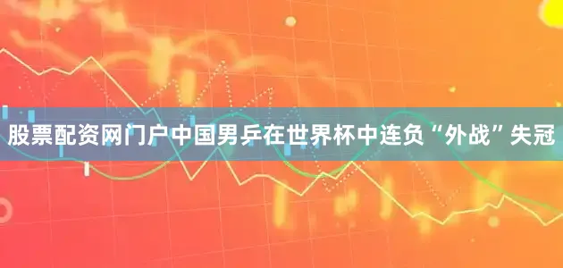 股票配资网门户中国男乒在世界杯中连负“外战”失冠