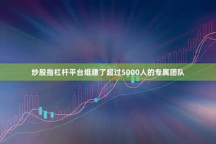 炒股指杠杆平台组建了超过5000人的专属团队