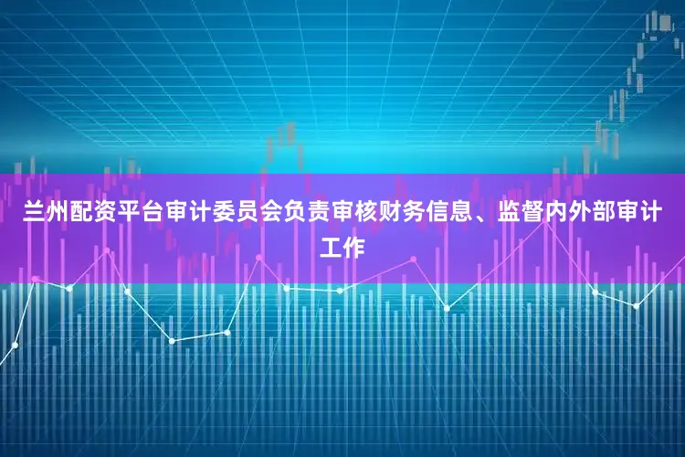 兰州配资平台审计委员会负责审核财务信息、监督内外部审计工作