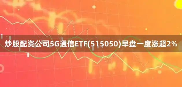 炒股配资公司5G通信ETF(515050)早盘一度涨超2%