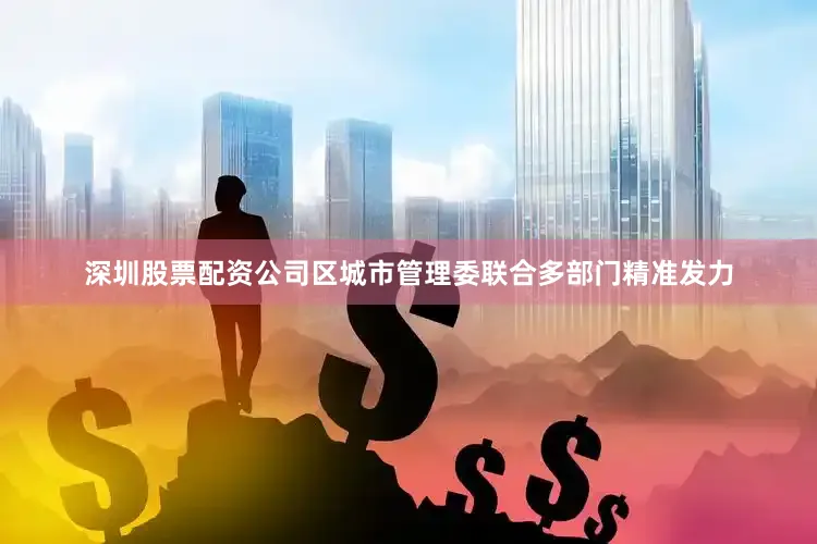 深圳股票配资公司区城市管理委联合多部门精准发力