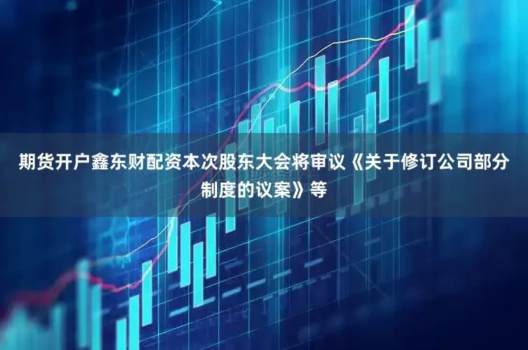 期货开户鑫东财配资本次股东大会将审议《关于修订公司部分制度的议案》等