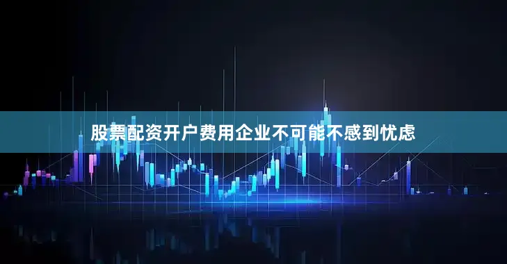 股票配资开户费用企业不可能不感到忧虑